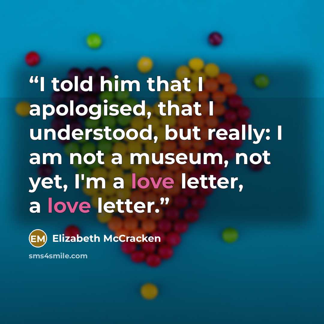 “I told him that I apologised, that I understood, but really: I am not a museum, not yet, I'm a love letter, a love letter.” quote by Elizabeth McCracken