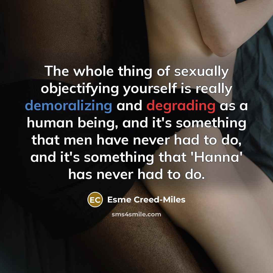 “The whole thing of sexually objectifying yourself is really demoralizing and degrading as a human being, and it's something that men have never had to do, and it's something that 'Hanna' has never had to do.” quote by Esme Creed-Miles