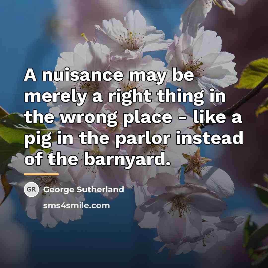 “A nuisance may be merely a right thing in the…” quote by George Sutherland