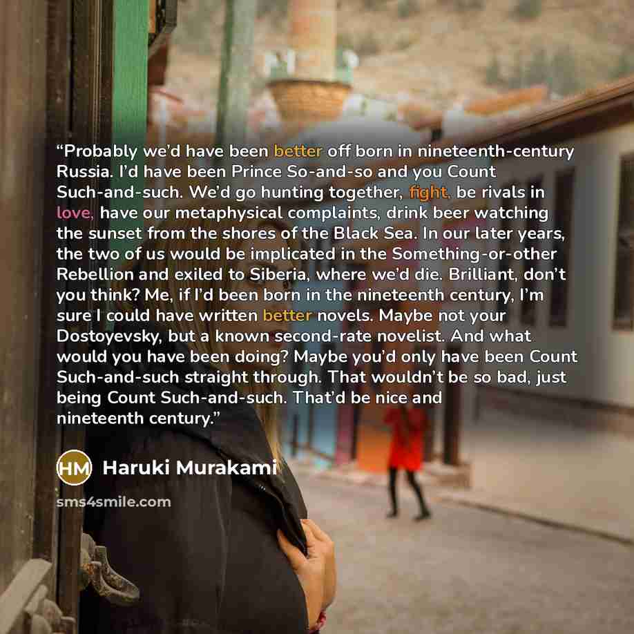 “Probably we’d have been better off born in nineteenth-century Russia. I’d have been Prince So-and-so and you Count Such-and-such. We’d go hunting together, fight, be rivals in love, have our metaphysical complaints, drink beer watching the sunset from the shores of the Black Sea. In our later…” quote by Haruki Murakami