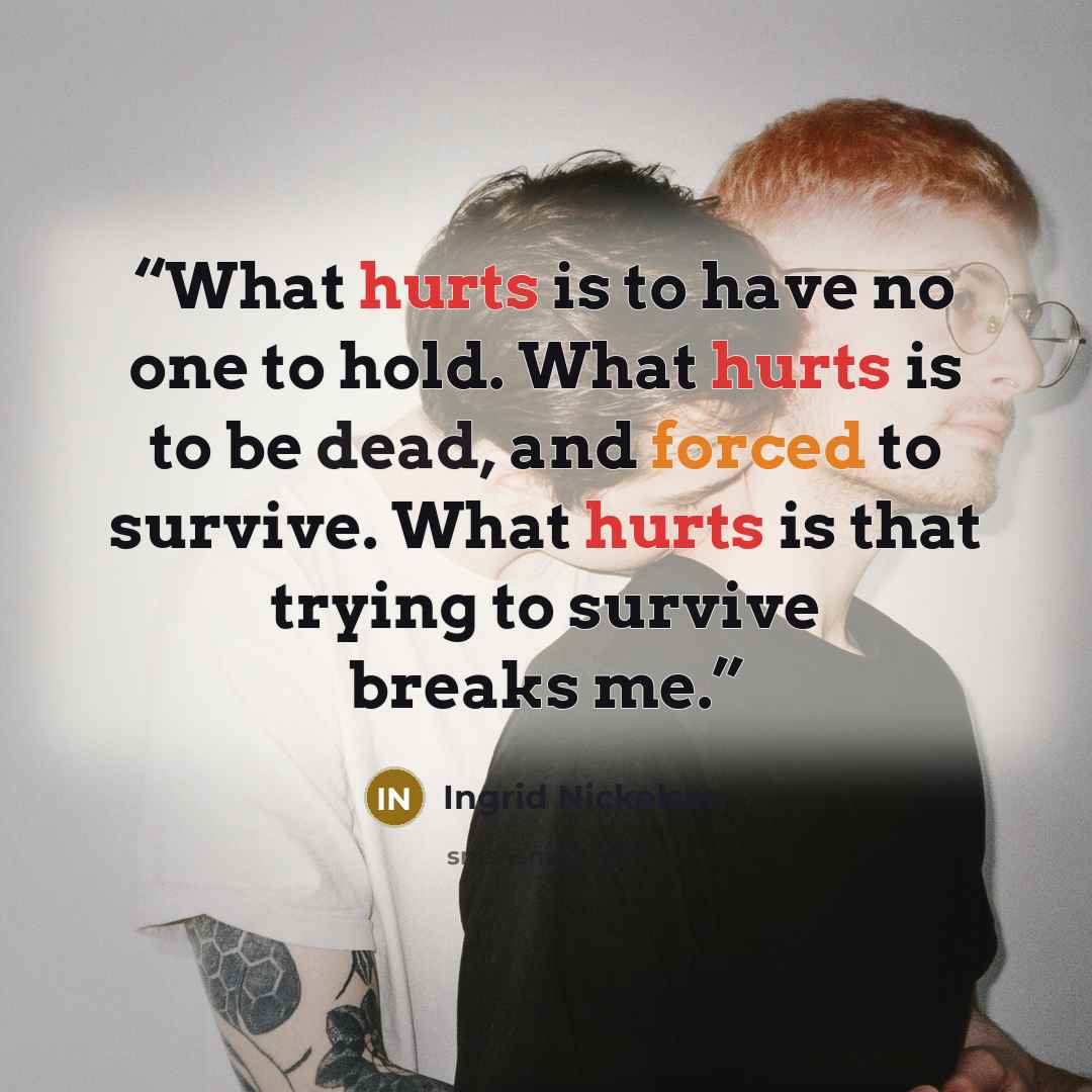 “What hurts is to have no one to hold. What hurts is to be dead, and forced to survive. What hurts is that trying to survive breaks me.” quote by Ingrid Nickelsen