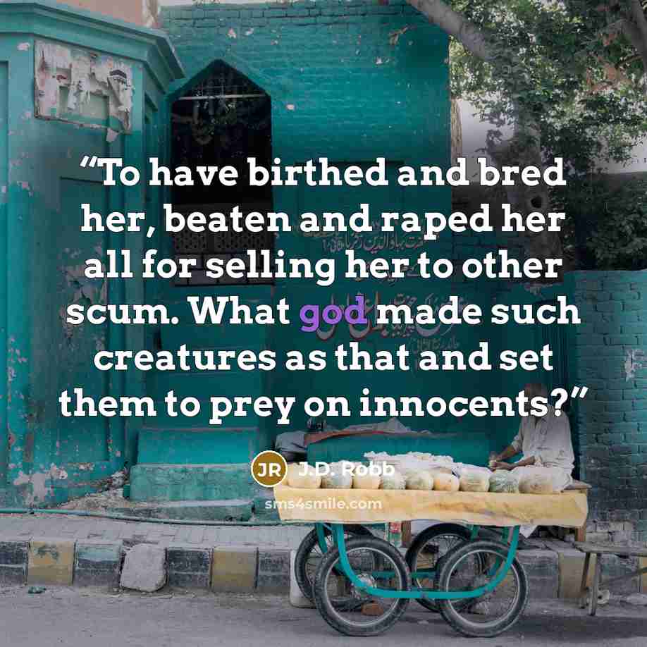 “To have birthed and bred her, beaten and raped her all for selling her to other scum. What god made such creatures as that and set them to prey on innocents?” quote by J.D. Robb