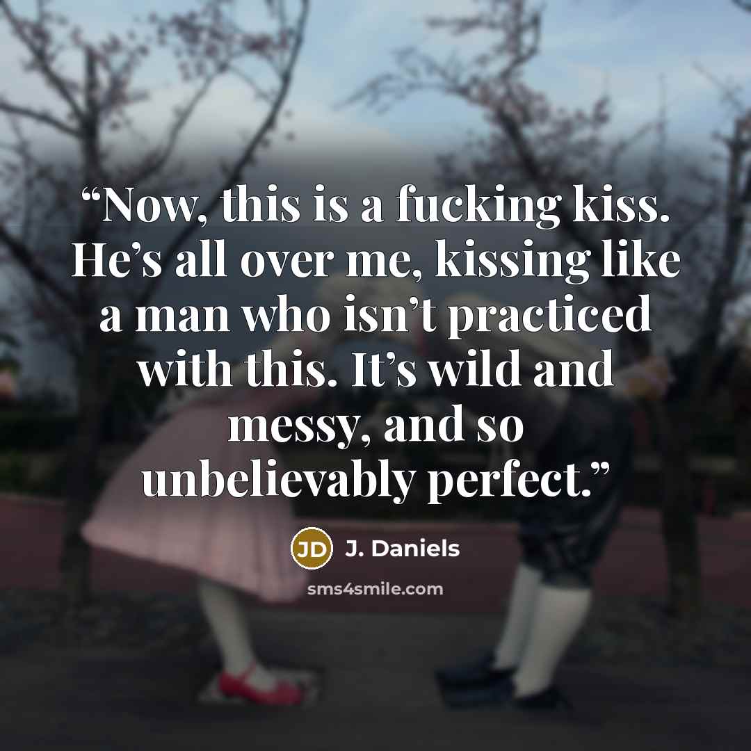 “Now, this is a fucking kiss. He’s all over me, kissing like a man who isn’t practiced with this. It’s wild and messy, and so unbelievably perfect.” quote by J. Daniels