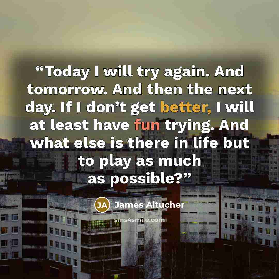 “Today I will try again. And tomorrow. And then the next day. If I don’t get better, I will at least have fun trying. And what else is there in life but to play as much as possible?” quote by James Altucher