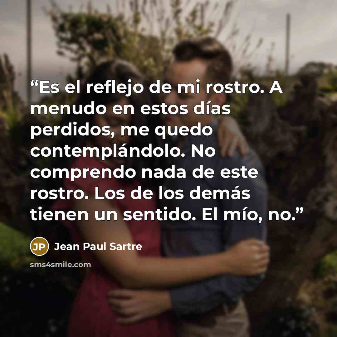 “Es el reflejo de mi rostro. A menudo en estos días perdidos, me quedo contemplándolo. No comprendo nada de este rostro. Los de los demás tienen un sentido. El mío, no.” quote by Jean Paul Sartre