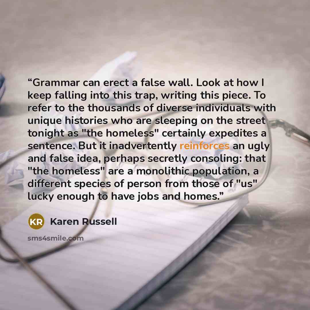 “Grammar can erect a false wall. Look at how I keep falling into this trap, writing this piece. To refer to the thousands of diverse individuals with unique histories who are sleeping on the street tonight as "the homeless" certainly expedites a sentence. But it inadvertently reinforces an ugly and…” quote by Karen Russell
