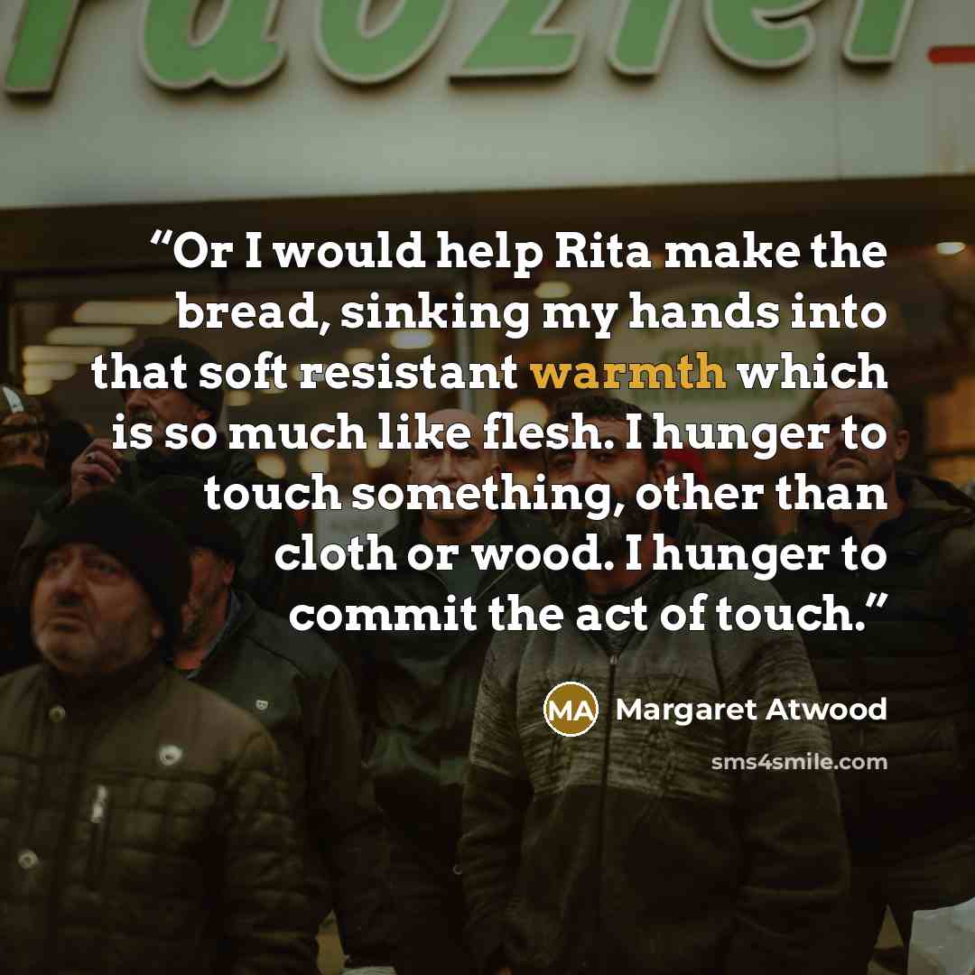 “Or I would help Rita make the bread, sinking my hands into that soft resistant warmth which is so much like flesh. I hunger to touch something, other than cloth or wood. I hunger to commit the act of touch.” quote by Margaret Atwood