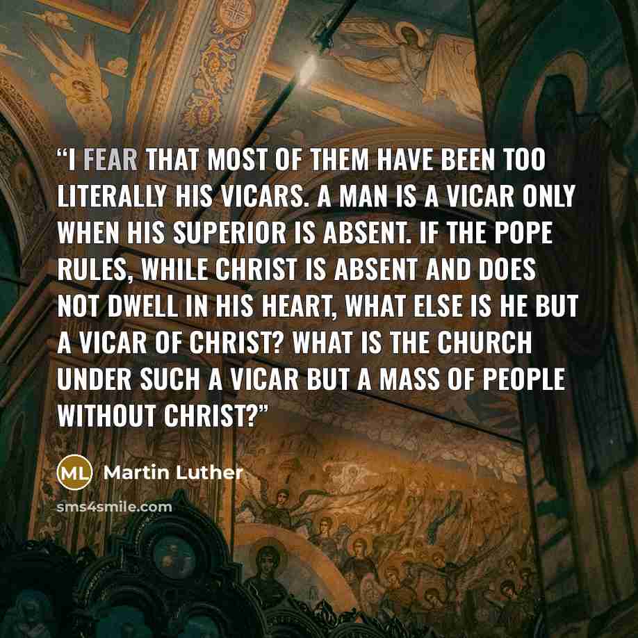 “I fear that most of them have been too literally his vicars. A man is a vicar only when his superior is absent. If the pope rules, while Christ is absent and does not dwell in his heart, what else is he but a vicar of Christ? What is the church under such a vicar but a mass of people without Christ?” quote by Martin Luther