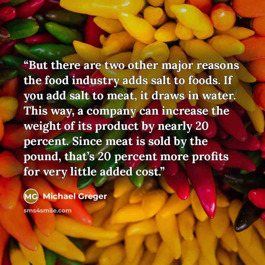 “But there are two other major reasons the food industry adds salt to foods. If you add salt to meat, it draws in water. This way, a company can increase the weight of its product by nearly 20 percent. Since meat is sold by the pound, that’s 20 percent more profits for very little added cost.” quote by Michael Greger