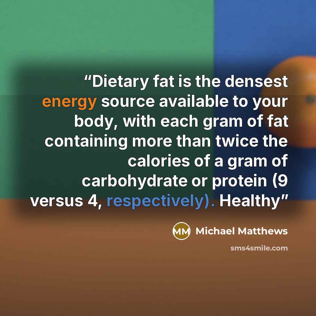 “Dietary fat is the densest energy source available to your body, with each gram of fat containing more than twice the calories of a gram of carbohydrate or protein (9 versus 4, respectively). Healthy” quote by Michael Matthews