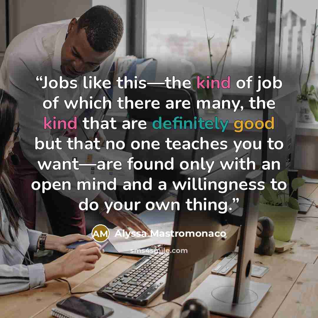 “Jobs like this—the kind of job of which there are many, the kind that are definitely good but that no one teaches you to want—are found only with an open mind and a willingness to do your own thing.” quote by Alyssa Mastromonaco