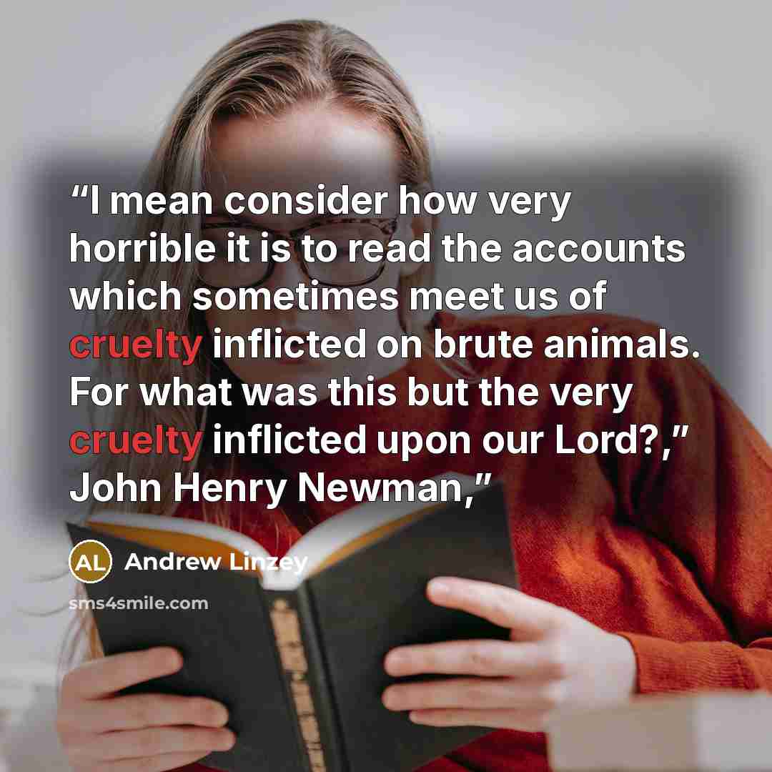 “I mean consider how very horrible it is to read the accounts which sometimes meet us of cruelty inflicted on brute animals. For what was this but the very cruelty inflicted upon our Lord?,” John Henry Newman,” quote by Andrew Linzey