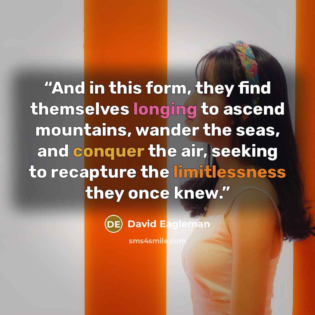 “And in this form, they find themselves longing to ascend mountains, wander the seas, and conquer the air, seeking to recapture the limitlessness they once knew.” quote by David Eagleman