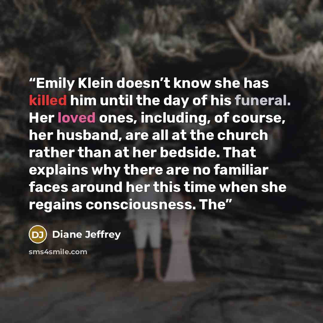 “Emily Klein doesn’t know she has killed him until the day of his funeral. Her loved ones, including, of course, her husband, are all at the church rather than at her bedside. That explains why there are no familiar faces around her this time when she regains consciousness. The” quote by Diane Jeffrey
