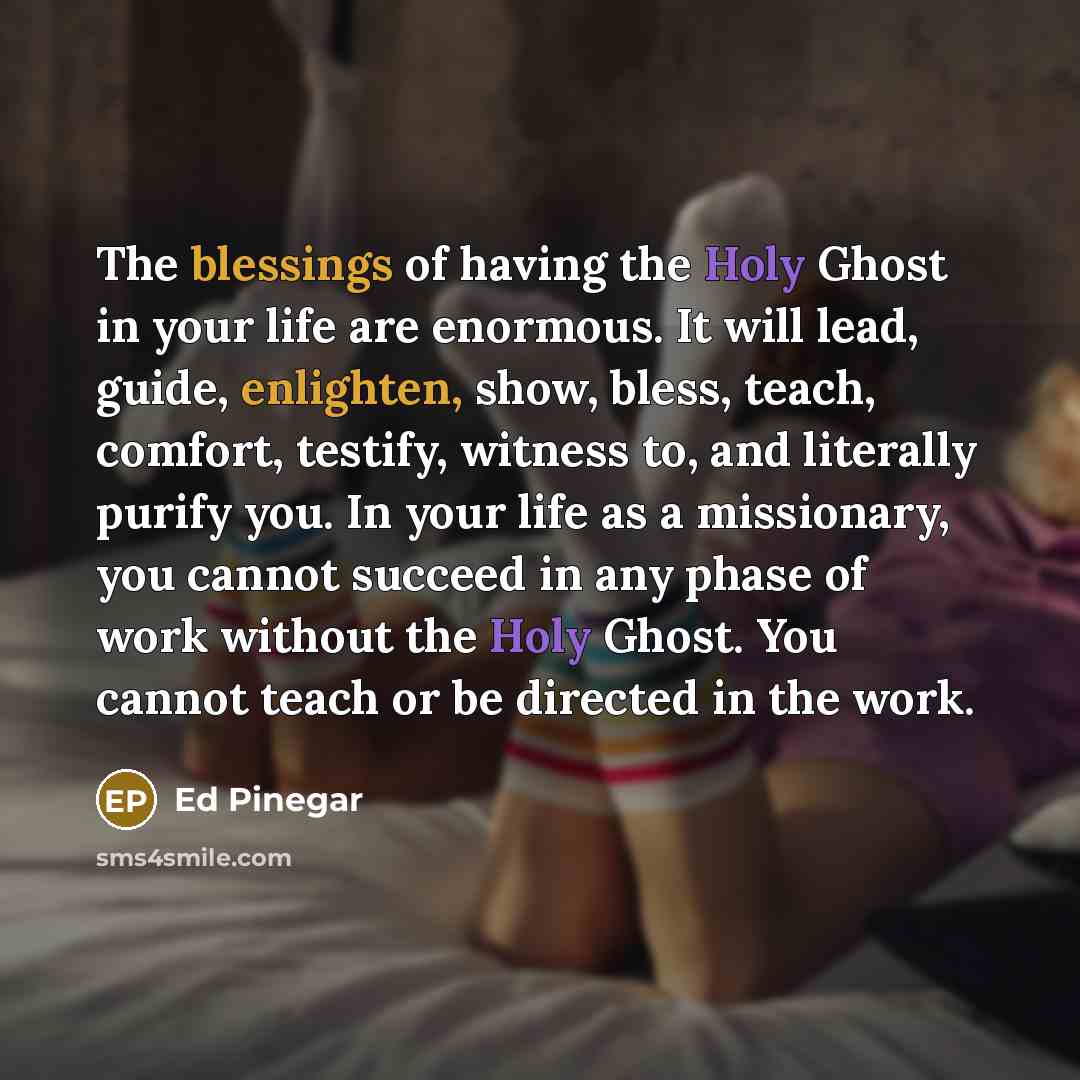 “The blessings of having the Holy Ghost in your life are enormous. It will lead, guide, enlighten, show, bless, teach, comfort, testify, witness to, and literally purify you. In your life as a missionary, you cannot succeed in any phase of work without the Holy Ghost. You cannot teach or be…” quote by Ed Pinegar