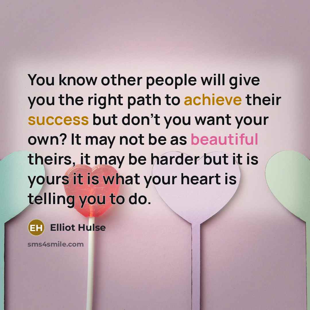 “You know other people will give you the right path to achieve their success but don't you want your own? It may not be as beautiful theirs, it may be harder but it is yours it is what your heart is telling you to do.” quote by Elliot Hulse