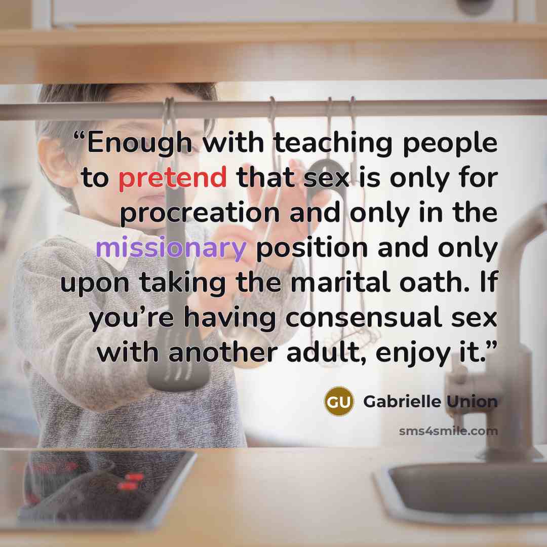 “Enough with teaching people to pretend that sex is only for procreation and only in the missionary position and only upon taking the marital oath. If you’re having consensual sex with another adult, enjoy it.” quote by Gabrielle Union