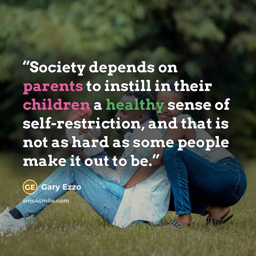 “Society depends on parents to instill in their children a healthy sense of self-restriction, and that is not as hard as some people make it out to be.” quote by Gary Ezzo