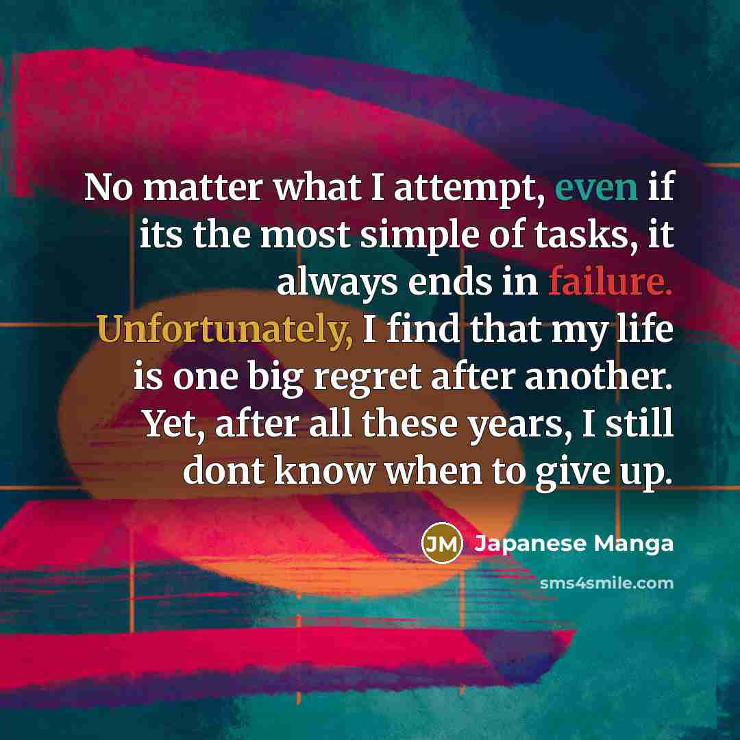 “No matter what I attempt, even if its the most simple of tasks, it always ends in failure. Unfortunately, I find that my life is one big regret after another. Yet, after all these years, I still dont know when to give up.” quote by Japanese Manga