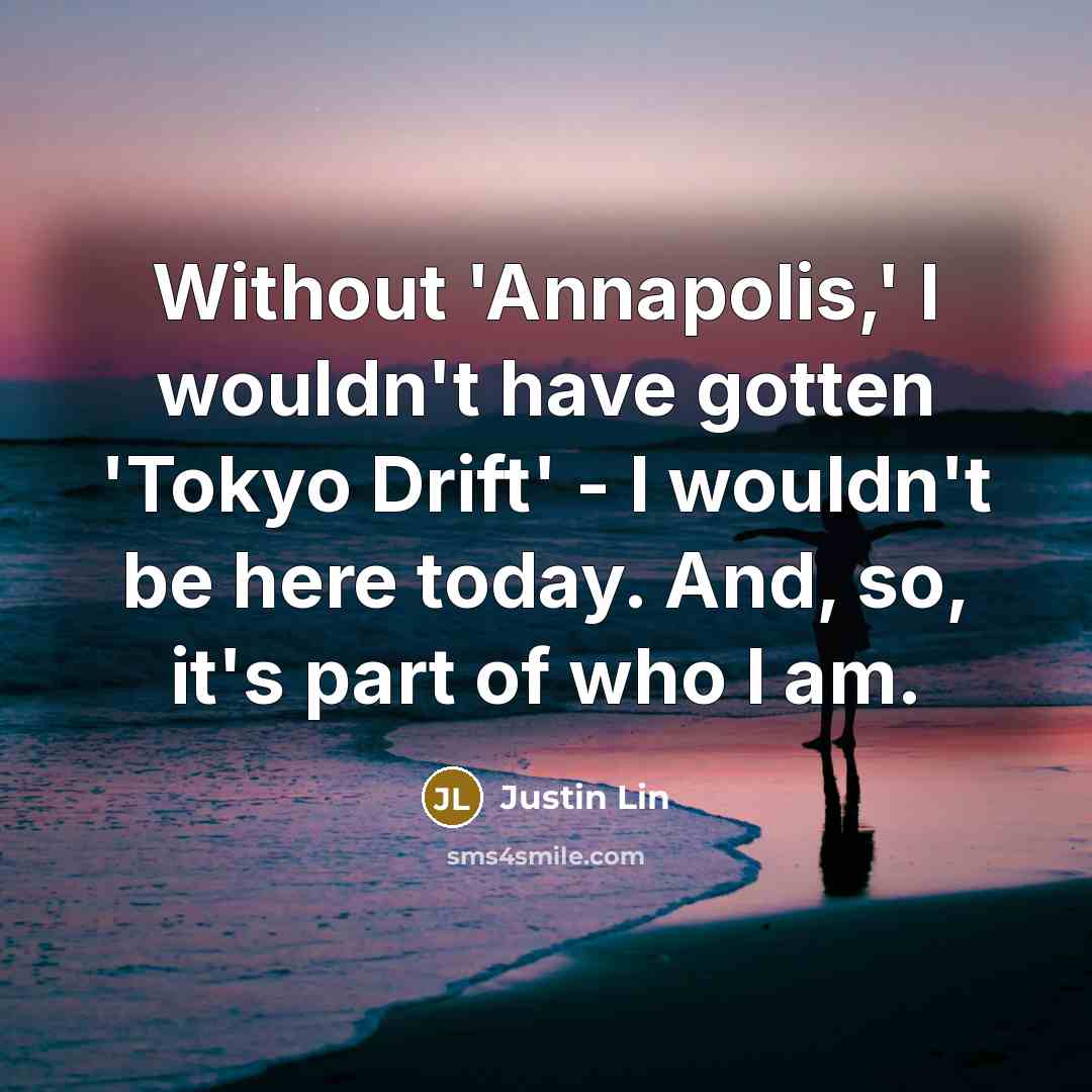 “Without 'Annapolis,' I wouldn't have gotten 'Tokyo Drift' - I wouldn't be here today. And, so, it's part of who I am.” quote by Justin Lin