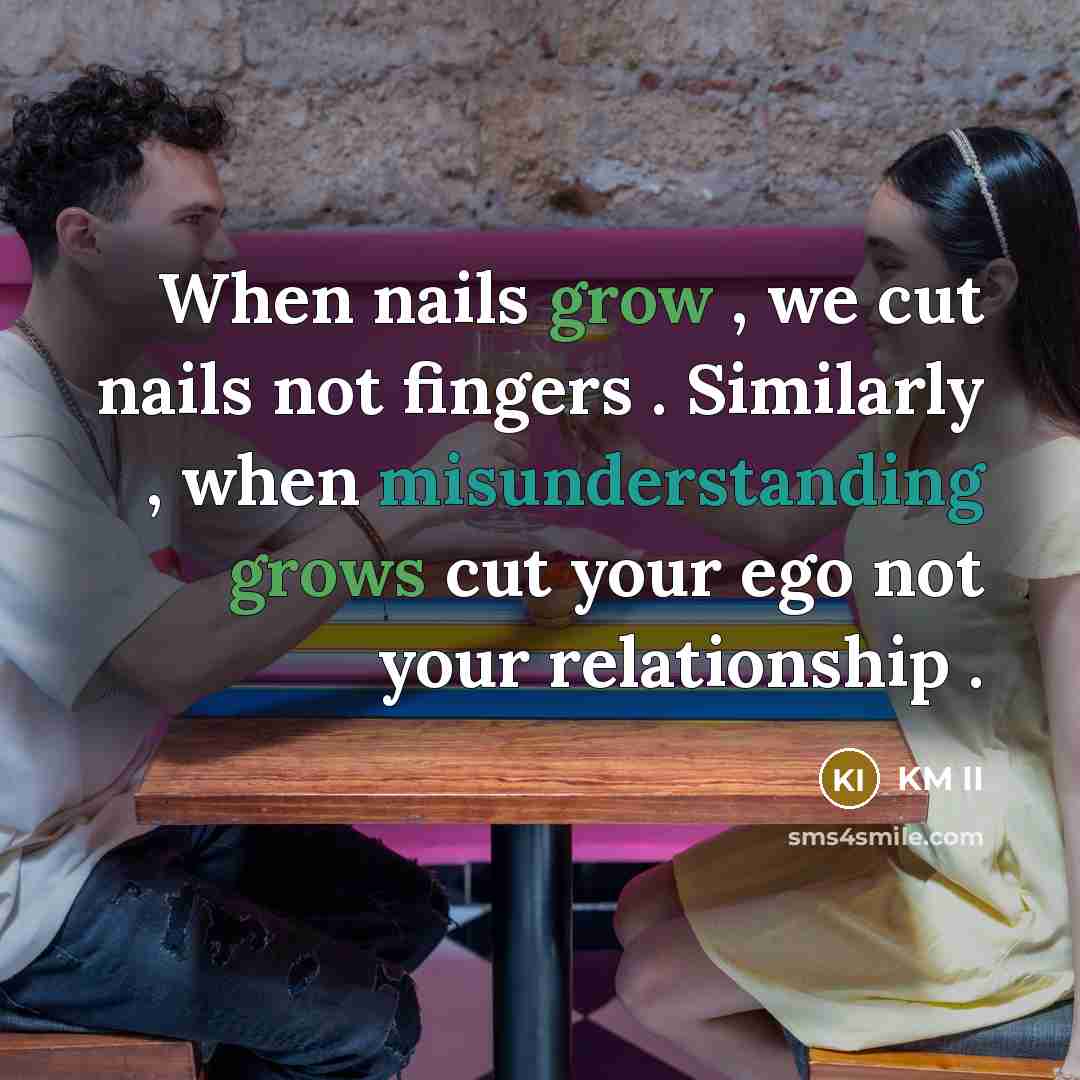 “When nails grow , we cut nails not fingers . Similarly , when misunderstanding grows cut your ego not your relationship .” quote by KM II