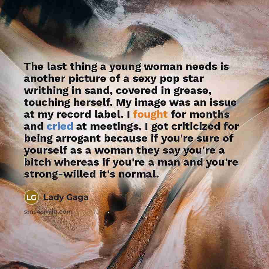 “The last thing a young woman needs is another picture of a sexy pop star writhing in sand, covered in grease, touching herself. My image was an issue at my record label. I fought for months and cried at meetings. I got criticized for being arrogant because if you're sure of yourself as a woman…” quote by Lady Gaga