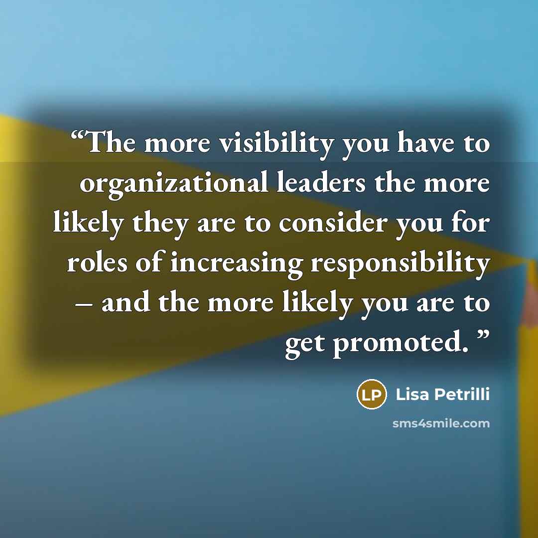 “The more visibility you have to organizational leaders the more likely they are to consider you for roles of increasing responsibility – and the more likely you are to get promoted.” quote by Lisa Petrilli