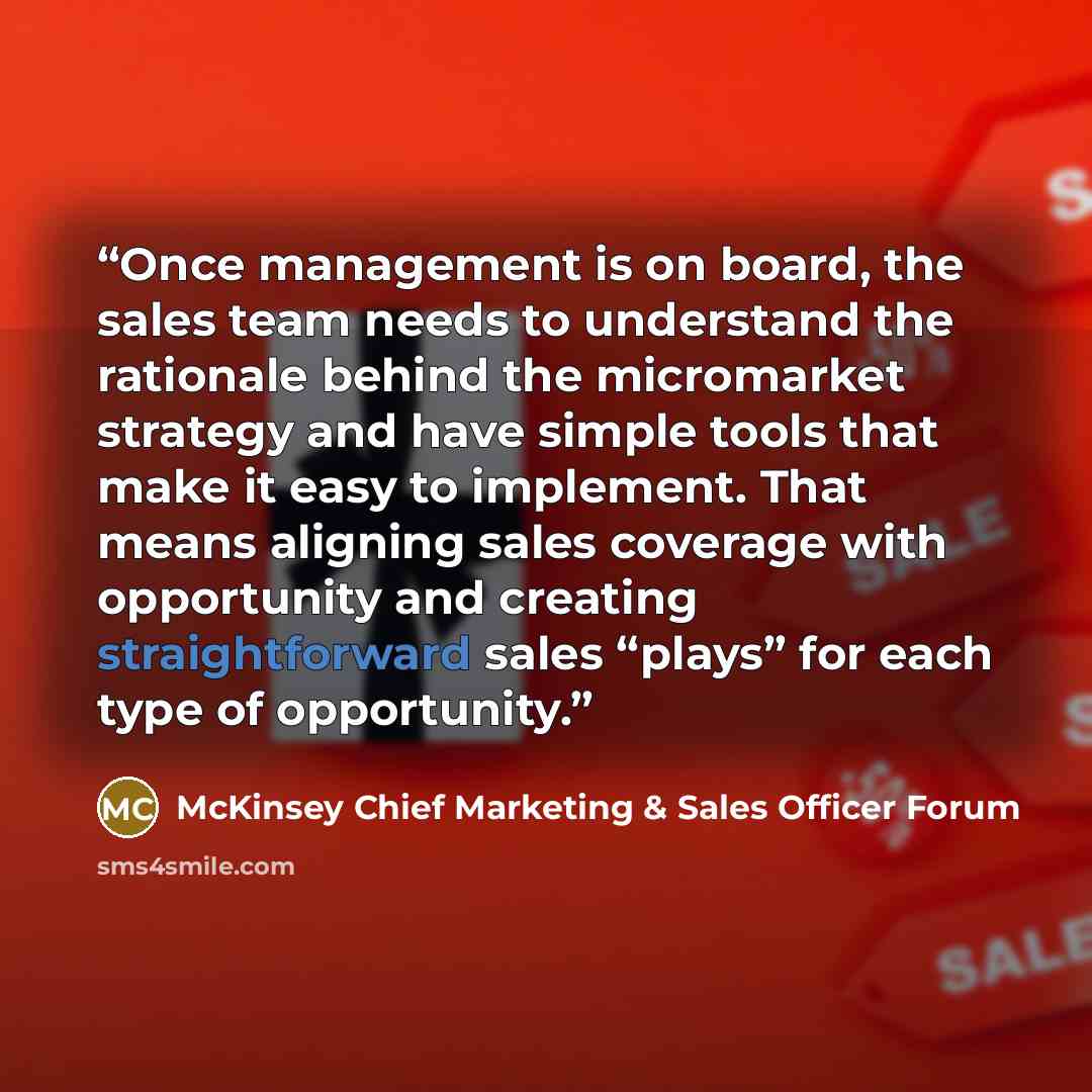 “Once management is on board, the sales team needs to understand the rationale behind the micromarket strategy and have simple tools that make it easy to implement. That means aligning sales coverage with opportunity and creating straightforward sales “plays” for each type of opportunity.” quote by McKinsey Chief Marketing & Sales Officer Forum