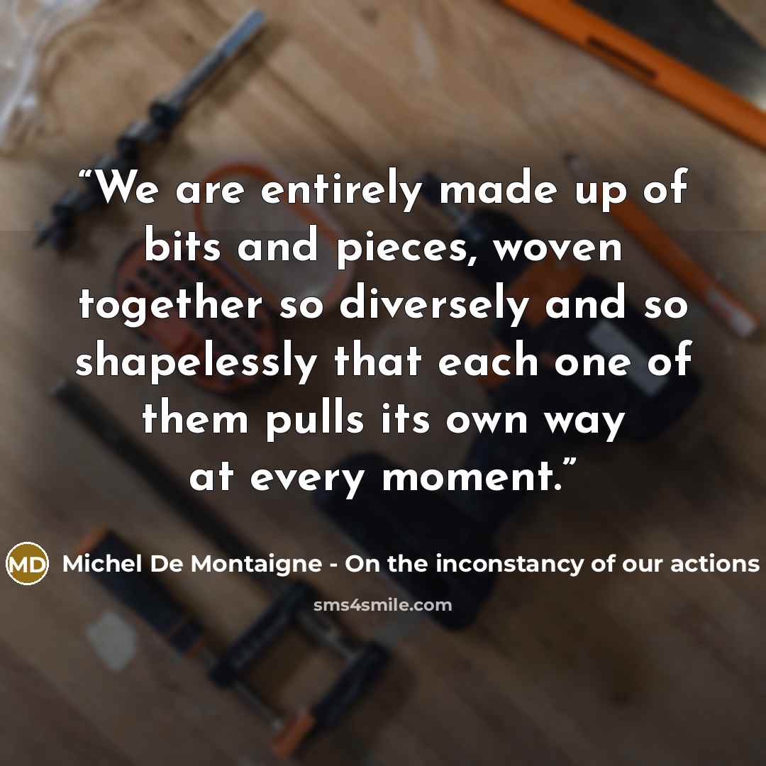 “We are entirely made up of bits and pieces, woven together so diversely and so shapelessly that each one of them pulls its own way at every moment.” quote by Michel De Montaigne - On the inconstancy of our actions