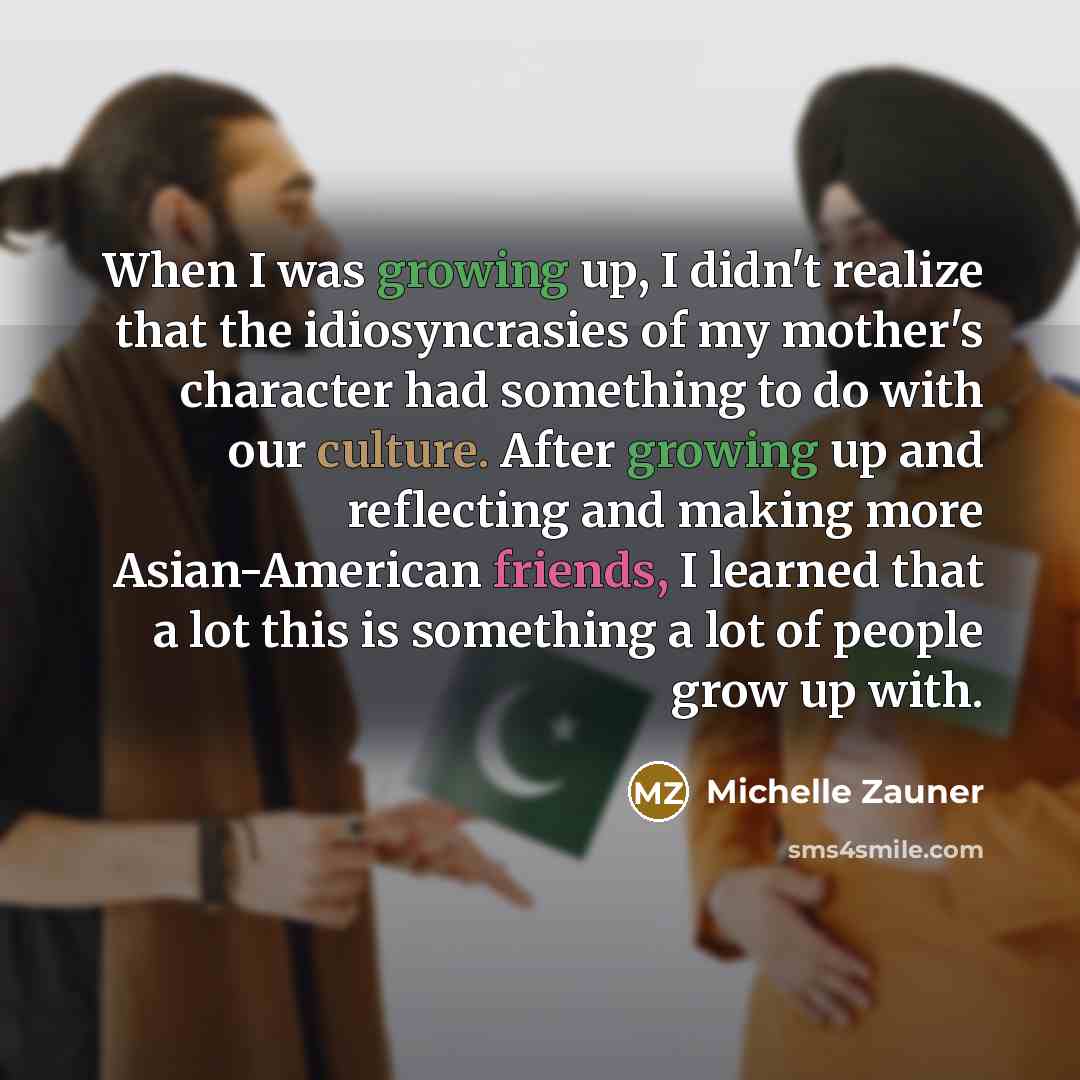 “When I was growing up, I didn't realize that the idiosyncrasies of my mother's character had something to do with our culture. After growing up and reflecting and making more Asian-American friends, I learned that a lot this is something a lot of people grow up with.” quote by Michelle Zauner