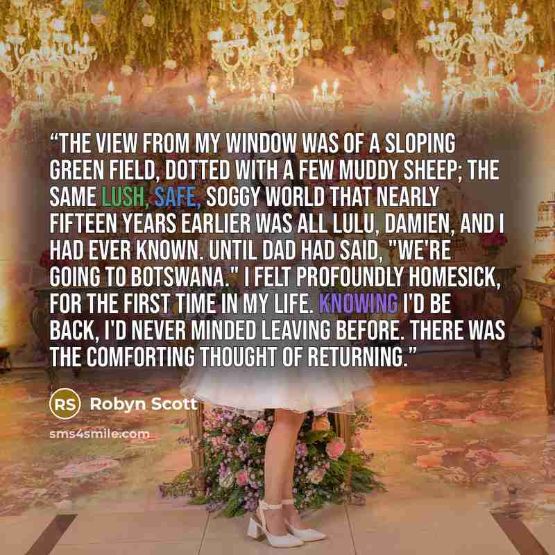“The view from my window was of a sloping green field, dotted with a few muddy sheep; the same lush, safe, soggy world that nearly fifteen years earlier was all Lulu, Damien, and I had ever known. Until Dad had said, "We're going to Botswana." I felt profoundly homesick, for the first time in my…” quote by Robyn Scott