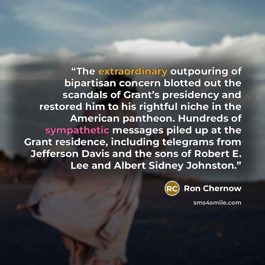 “The extraordinary outpouring of bipartisan concern blotted out the scandals of Grant’s presidency and restored him to his rightful niche in the American pantheon. Hundreds of sympathetic messages piled up at the Grant residence, including telegrams from Jefferson Davis and the sons of Robert E…” quote by Ron Chernow