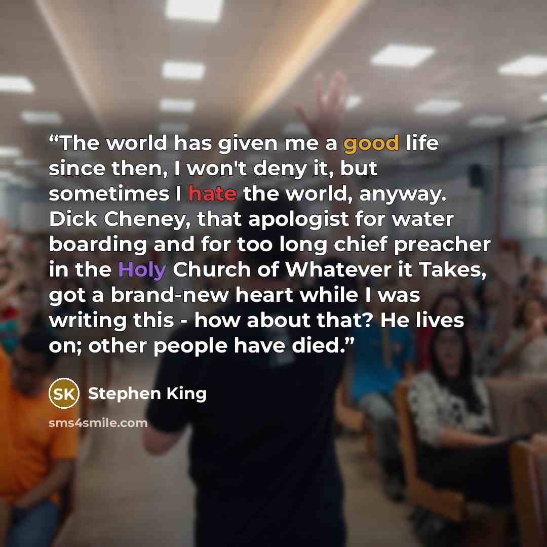“The world has given me a good life since then, I won't deny it, but sometimes I hate the world, anyway. Dick Cheney, that apologist for water boarding and for too long chief preacher in the Holy Church of Whatever it Takes, got a brand-new heart while I was writing this - how about that? He lives…” quote by Stephen King