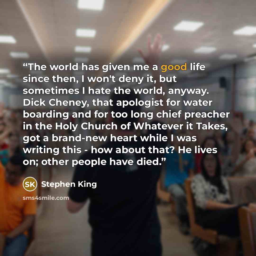 “The world has given me a good life since then, I won't deny it, but sometimes I hate the world, anyway. Dick Cheney, that apologist for water boarding and for too long chief preacher in the Holy Church of Whatever it Takes, got a brand-new heart while I was writing this - how about that? He lives…” quote by Stephen King