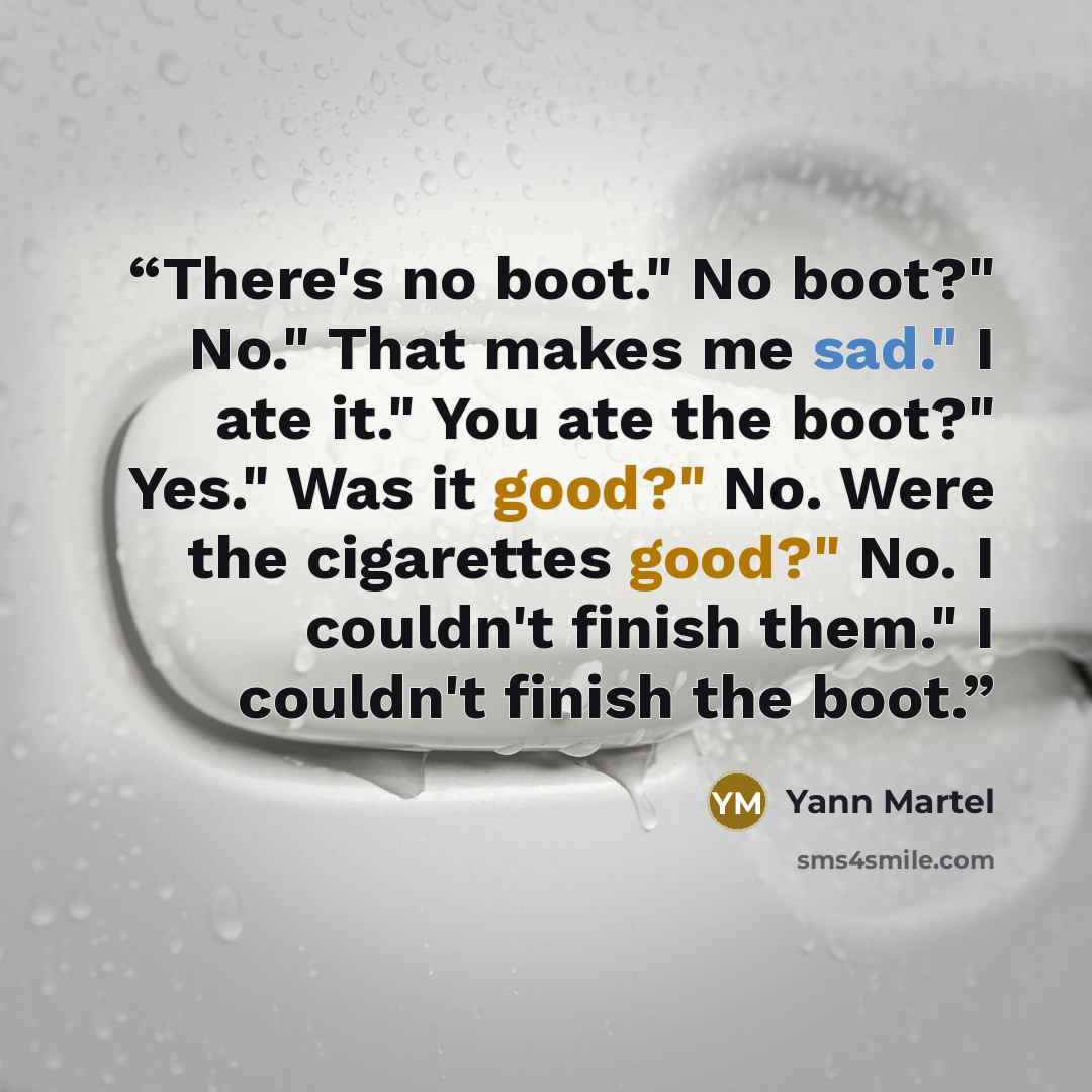 “There's no boot." No boot?" No." That makes me sad." I ate it." You ate the boot?" Yes." Was it good?" No. Were the cigarettes good?" No. I couldn't finish them." I couldn't finish the boot.” quote by Yann Martel