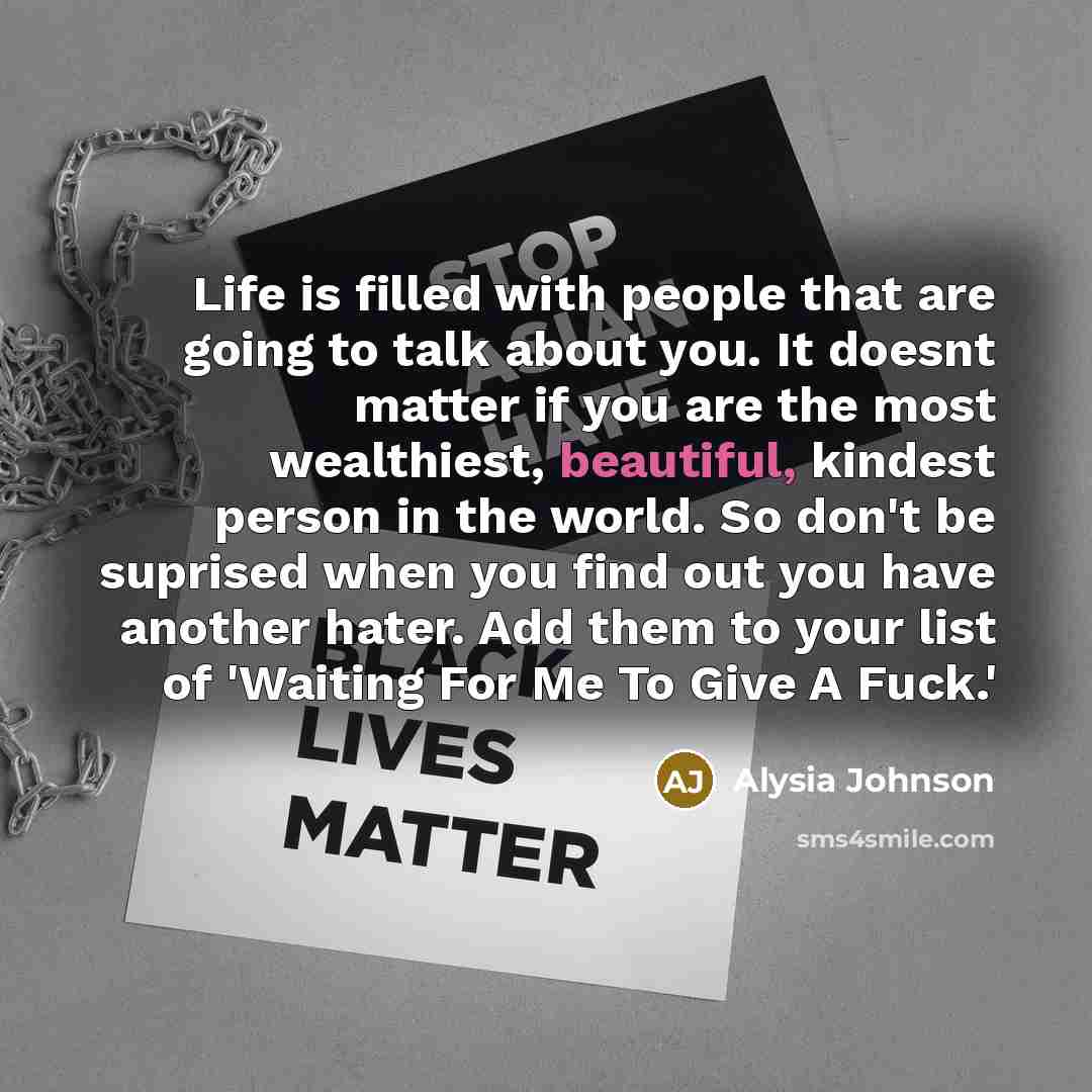 “Life is filled with people that are going to talk about you. It doesnt matter if you are the most wealthiest, beautiful, kindest person in the world. So don't be suprised when you find out you have another hater. Add them to your list of 'Waiting For Me To Give A Fuck.'” quote by Alysia Johnson