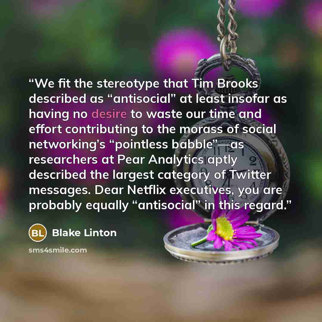 “We fit the stereotype that Tim Brooks described as “antisocial” at least insofar as having no desire to waste our time and effort contributing to the morass of social networking’s “pointless babble”—as researchers at Pear Analytics aptly described the largest category of Twitter messages. Dear…” quote by Blake Linton