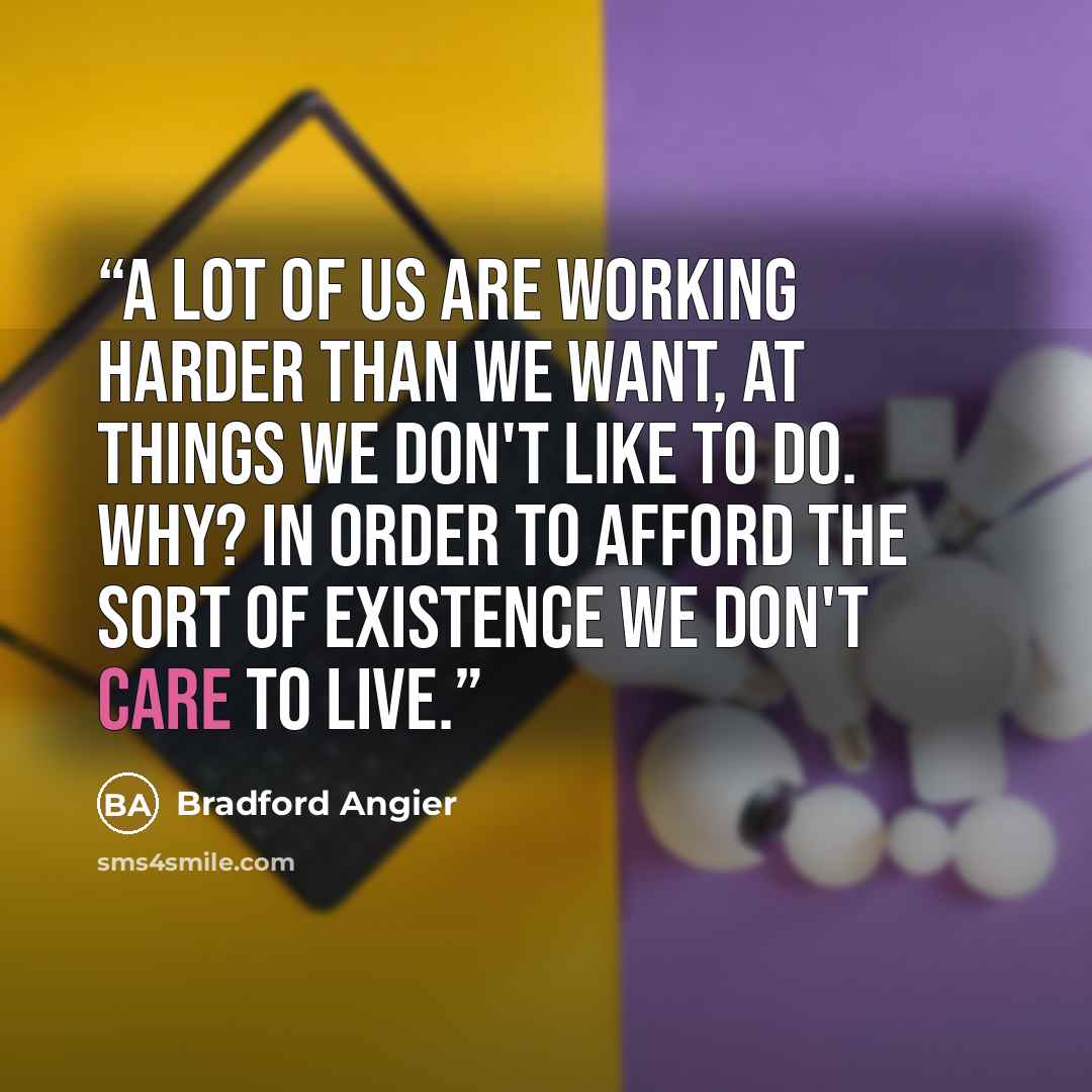 “A lot of us are working harder than we want, at things we don't like to do. Why? In order to afford the sort of existence we don't care to live.” quote by Bradford Angier