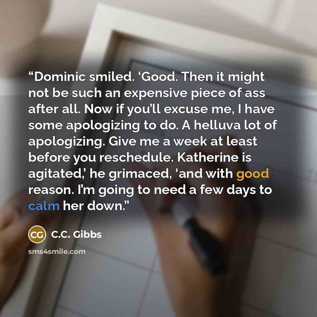 “Dominic smiled. ‘Good. Then it might not be such an expensive piece of ass after all. Now if you’ll excuse me, I have some apologizing to do. A helluva lot of apologizing. Give me a week at least before you reschedule. Katherine is agitated,’ he grimaced, ‘and with good reason. I’m going to need a…” quote by C.C. Gibbs