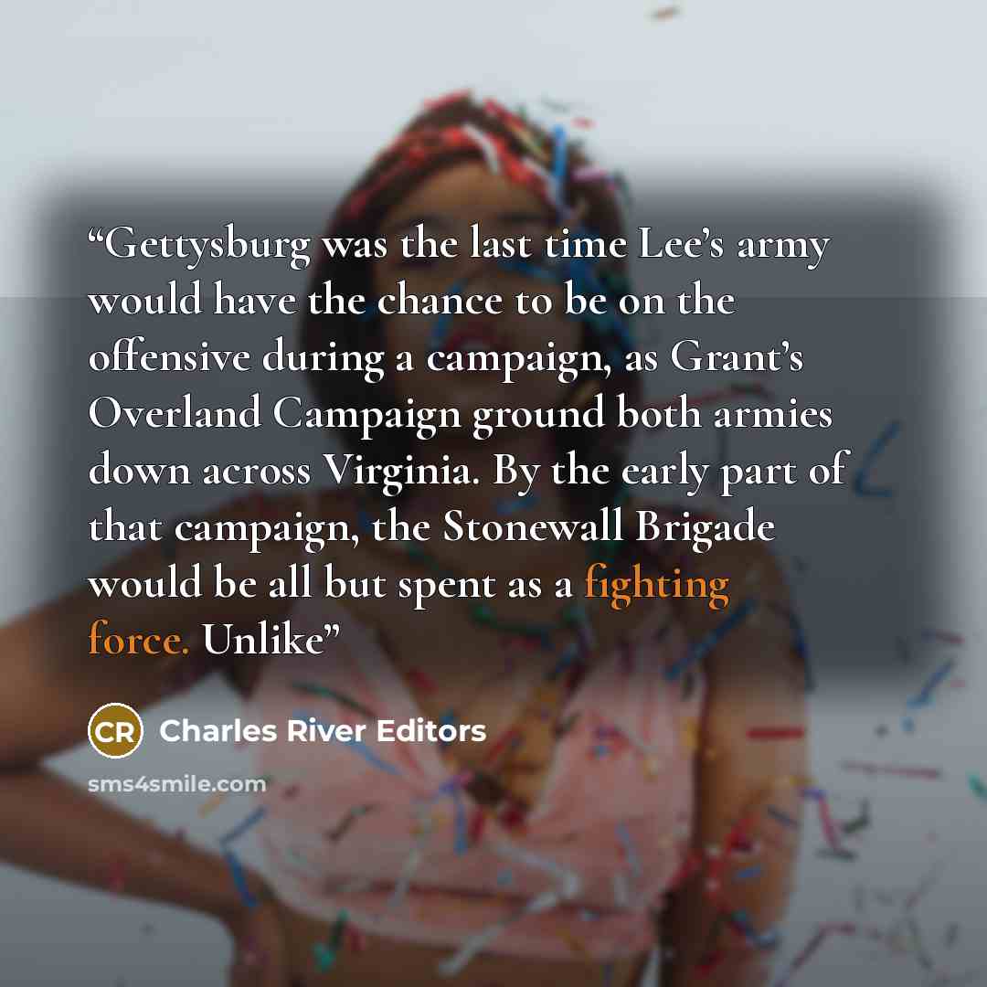 “Gettysburg was the last time Lee’s army would have the chance to be on the offensive during a campaign, as Grant’s Overland Campaign ground both armies down across Virginia. By the early part of that campaign, the Stonewall Brigade would be all but spent as a fighting force. Unlike” quote by Charles River Editors