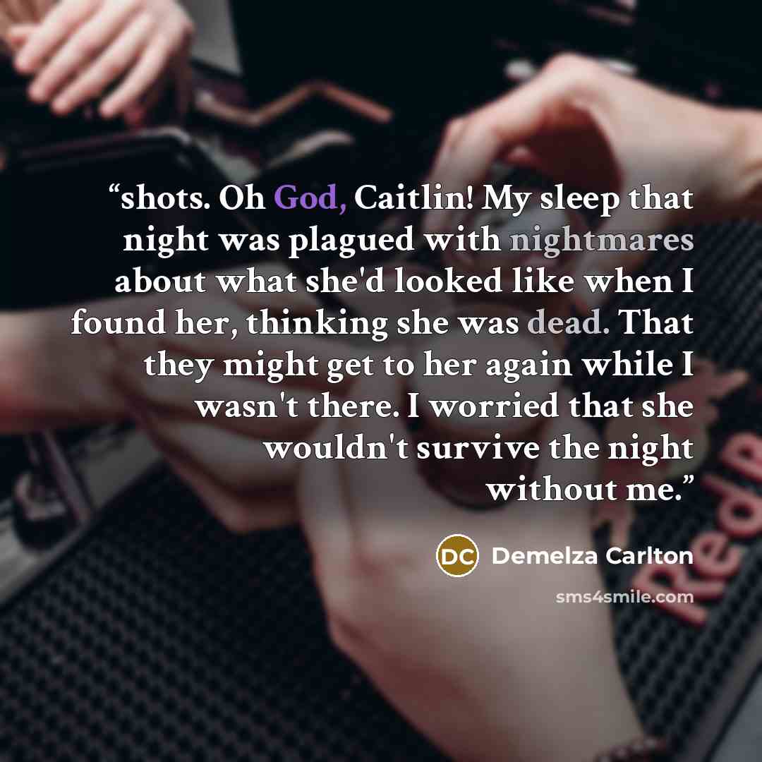 “shots. Oh God, Caitlin! My sleep that night was plagued with nightmares about what she'd looked like when I found her, thinking she was dead. That they might get to her again while I wasn't there. I worried that she wouldn't survive the night without me.” quote by Demelza Carlton