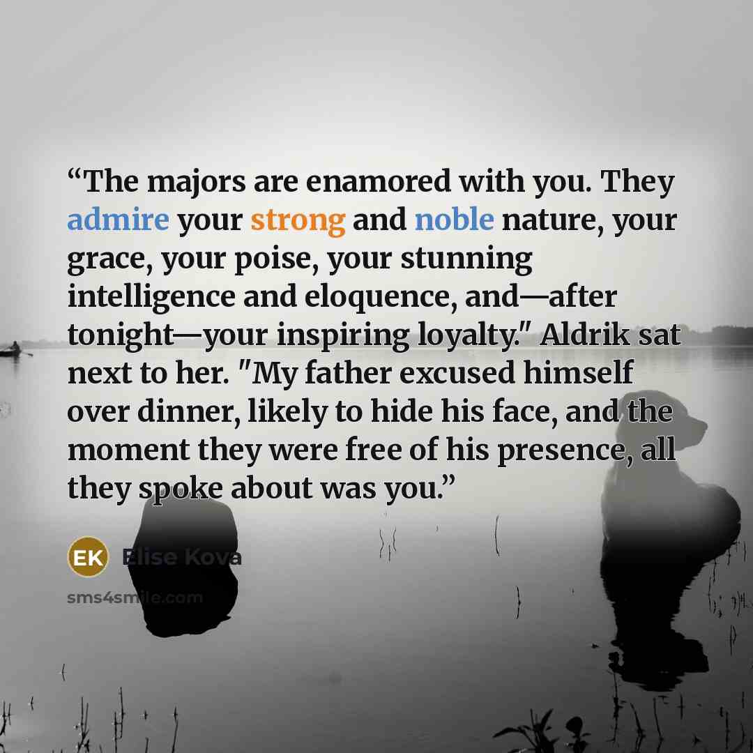 “The majors are enamored with you. They admire your strong and noble nature, your grace, your poise, your stunning intelligence and eloquence, and—after tonight—your inspiring loyalty." Aldrik sat next to her. "My father excused himself over dinner, likely to hide his face, and the moment they were…” quote by Elise Kova