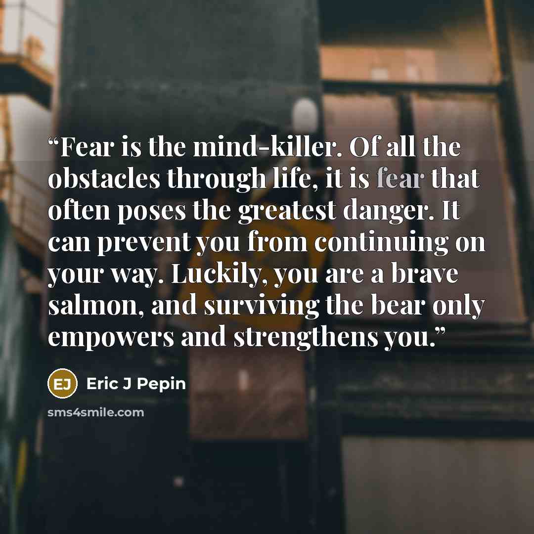 “Fear is the mind-killer. Of all the obstacles through life, it is fear that often poses the greatest danger. It can prevent you from continuing on your way. Luckily, you are a brave salmon, and surviving the bear only empowers and strengthens you.” quote by Eric J Pepin