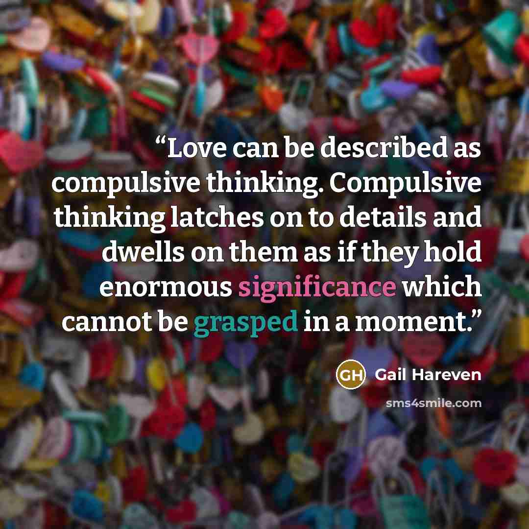 “Love can be described as compulsive thinking. Compulsive thinking latches on to details and dwells on them as if they hold enormous significance which cannot be grasped in a moment.” quote by Gail Hareven