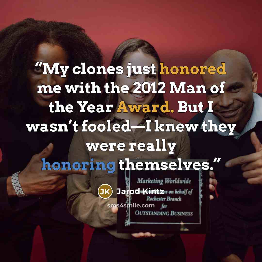 “My clones just honored me with the 2012 Man of the Year Award. But I wasn’t fooled—I knew they were really honoring themselves.” quote by Jarod Kintz