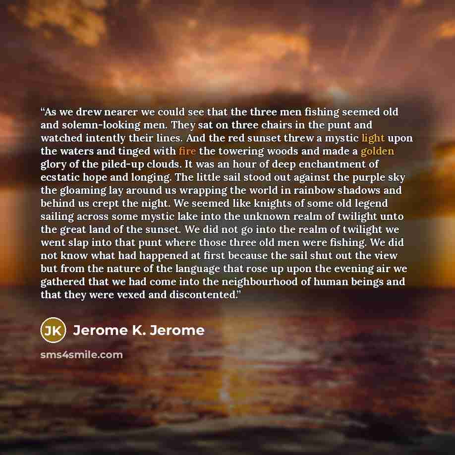 “As we drew nearer we could see that the three men fishing seemed old and solemn-looking men. They sat on three chairs in the punt and watched intently their lines. And the red sunset threw a mystic light upon the waters and tinged with fire the towering woods and made a golden glory of the…” quote by Jerome K. Jerome