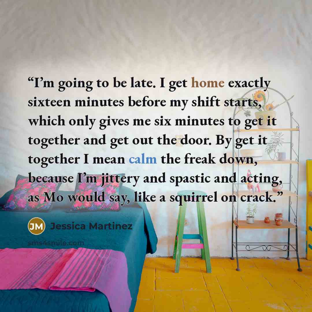 “I’m going to be late. I get home exactly sixteen minutes before my shift starts, which only gives me six minutes to get it together and get out the door. By get it together I mean calm the freak down, because I’m jittery and spastic and acting, as Mo would say, like a squirrel on crack.” quote by Jessica Martinez