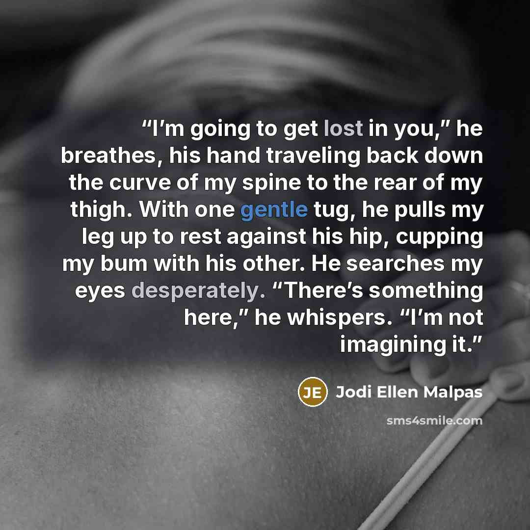 “I’m going to get lost in you,” he breathes, his hand traveling back down the curve of my spine to the rear of my thigh. With one gentle tug, he pulls my leg up to rest against his hip, cupping my bum with his other. He searches my eyes desperately. “There’s something here,” he whispers. “I’m not…” quote by Jodi Ellen Malpas