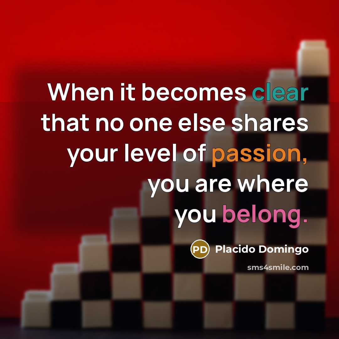 “When it becomes clear that no one else shares your level of passion, you are where you belong.” quote by Placido Domingo