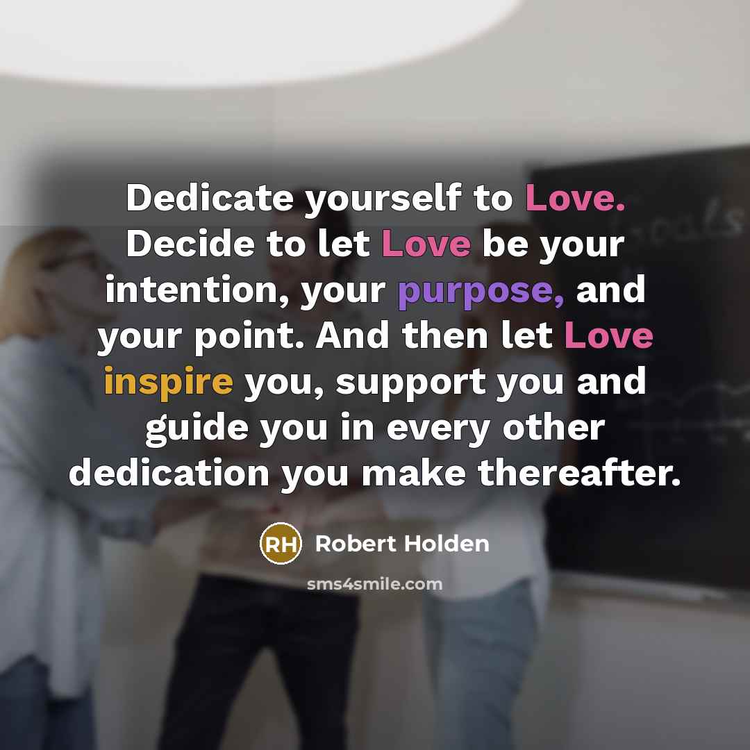 “Dedicate yourself to Love. Decide to let Love be your intention, your purpose, and your point. And then let Love inspire you, support you and guide you in every other dedication you make thereafter.” quote by Robert Holden